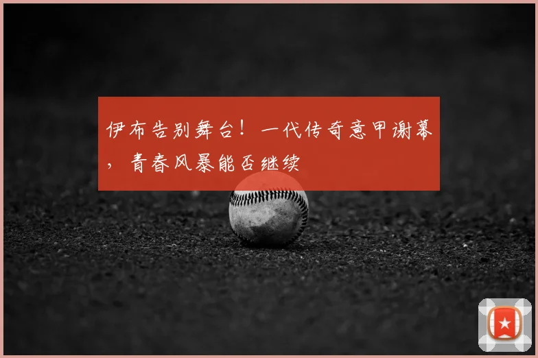 伊布告别舞台!一代传奇意甲谢幕,青春风暴能否继续